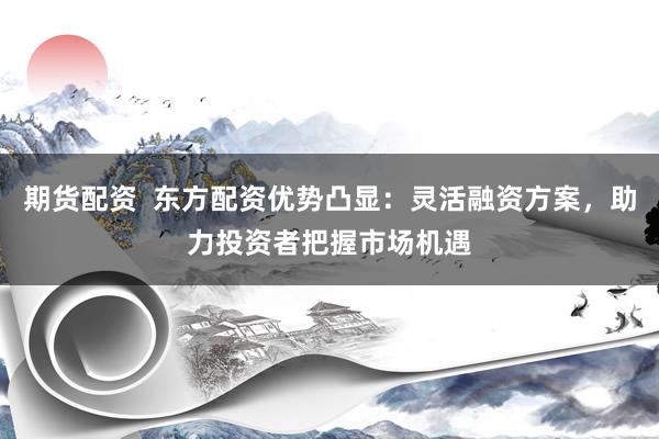 期货配资  东方配资优势凸显：灵活融资方案，助力投资者把握市场机遇