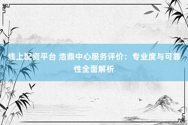 线上配资平台 浩鼎中心服务评价：专业度与可靠性全面解析