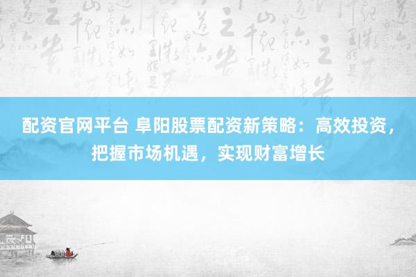 配资官网平台 阜阳股票配资新策略：高效投资，把握市场机遇，实现财富增长