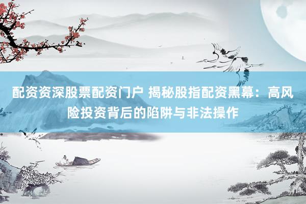 配资资深股票配资门户 揭秘股指配资黑幕：高风险投资背后的陷阱与非法操作