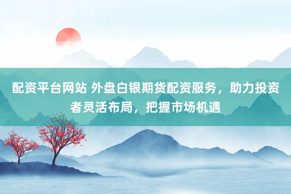 配资平台网站 外盘白银期货配资服务，助力投资者灵活布局，把握市场机遇