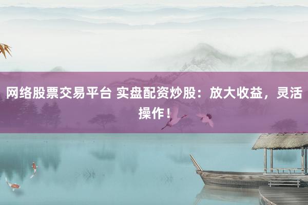 网络股票交易平台 实盘配资炒股：放大收益，灵活操作！