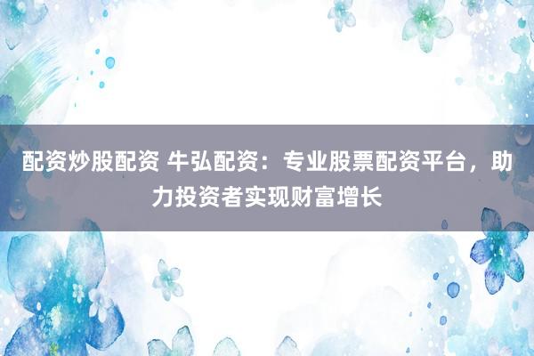 配资炒股配资 牛弘配资：专业股票配资平台，助力投资者实现财富增长
