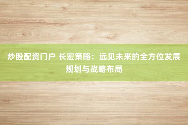 炒股配资门户 长宏策略：远见未来的全方位发展规划与战略布局