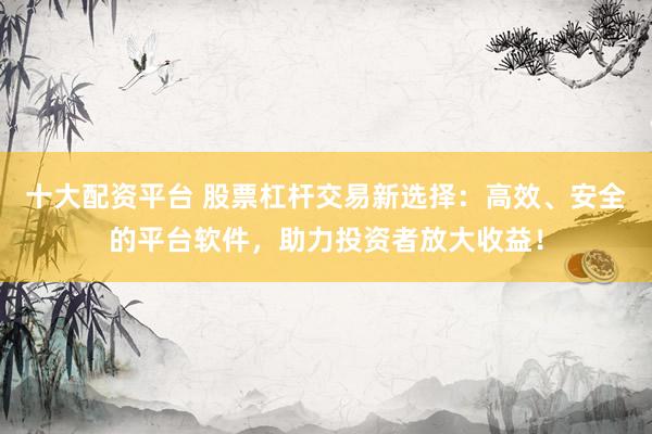 十大配资平台 股票杠杆交易新选择：高效、安全的平台软件，助力投资者放大收益！