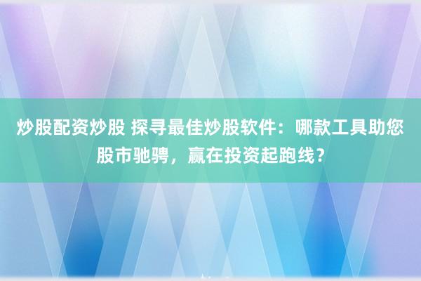 炒股配资炒股 探寻最佳炒股软件：哪款工具助您股市驰骋，赢在投资起跑线？