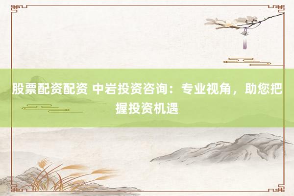 股票配资配资 中岩投资咨询：专业视角，助您把握投资机遇