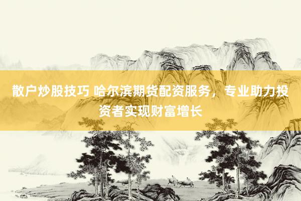 散户炒股技巧 哈尔滨期货配资服务，专业助力投资者实现财富增长