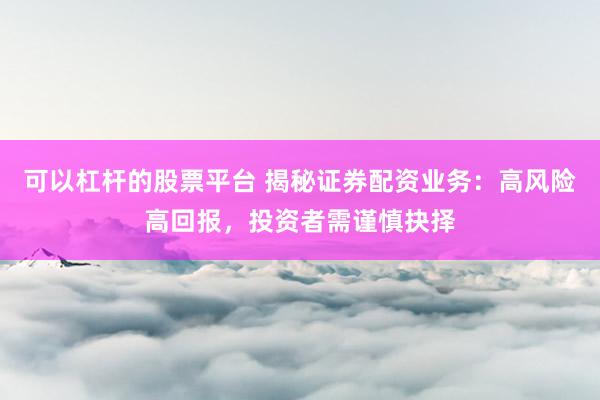 可以杠杆的股票平台 揭秘证券配资业务：高风险高回报，投资者需谨慎抉择