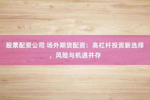 股票配资公司 场外期货配资：高杠杆投资新选择，风险与机遇并存