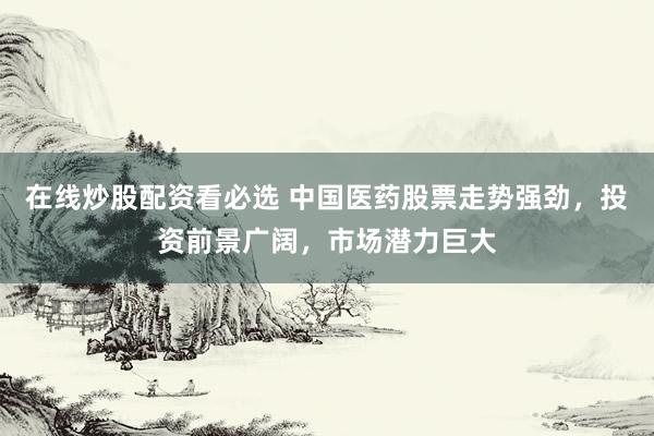 在线炒股配资看必选 中国医药股票走势强劲，投资前景广阔，市场潜力巨大