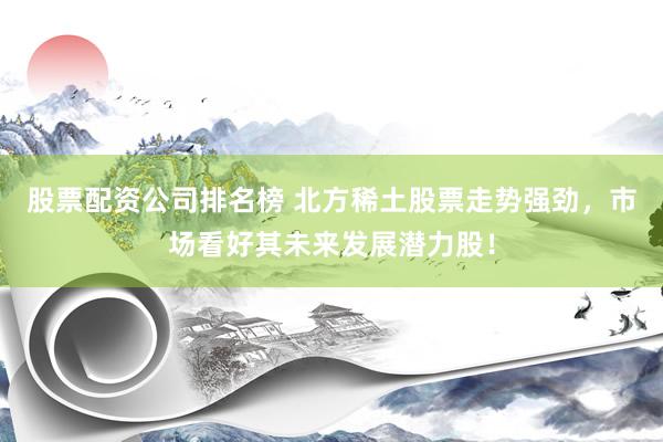 股票配资公司排名榜 北方稀土股票走势强劲，市场看好其未来发展潜力股！