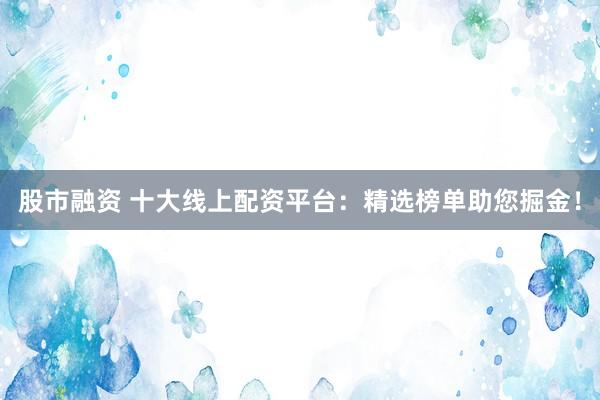 股市融资 十大线上配资平台：精选榜单助您掘金！