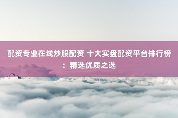 配资专业在线炒股配资 十大实盘配资平台排行榜：精选优质之选