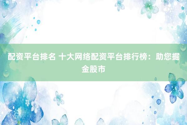 配资平台排名 十大网络配资平台排行榜：助您掘金股市