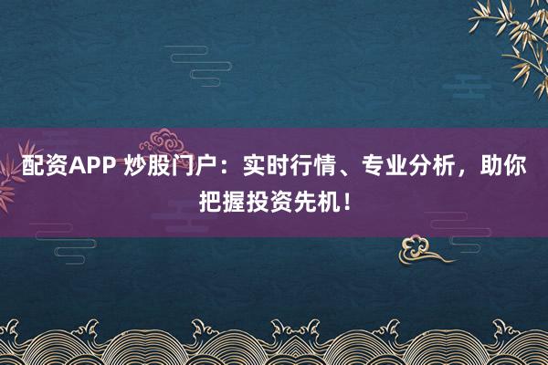 配资APP 炒股门户：实时行情、专业分析，助你把握投资先机！