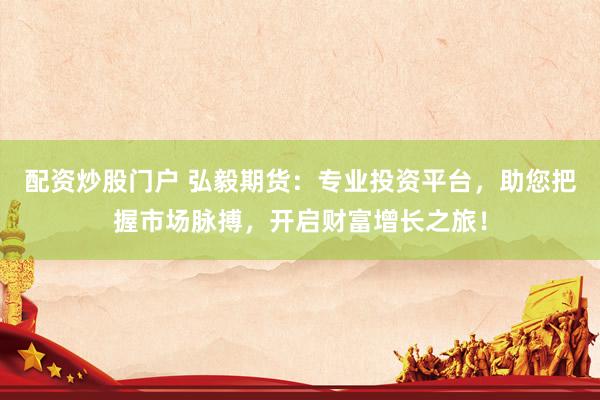 配资炒股门户 弘毅期货：专业投资平台，助您把握市场脉搏，开启财富增长之旅！