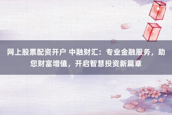 网上股票配资开户 中融财汇：专业金融服务，助您财富增值，开启智慧投资新篇章