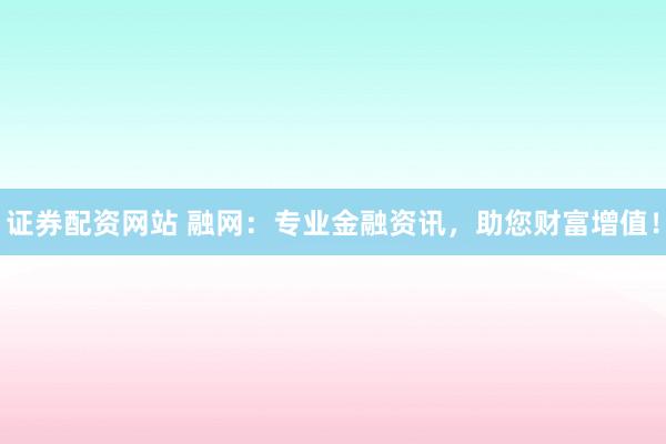 证券配资网站 融网：专业金融资讯，助您财富增值！