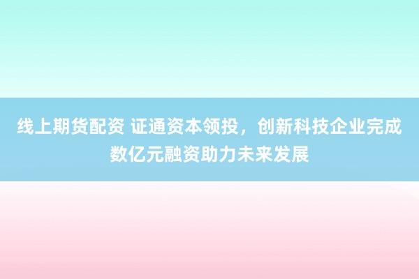 线上期货配资 证通资本领投，创新科技企业完成数亿元融资助力未来发展