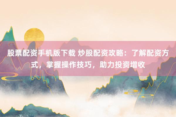 股票配资手机版下载 炒股配资攻略：了解配资方式，掌握操作技巧，助力投资增收