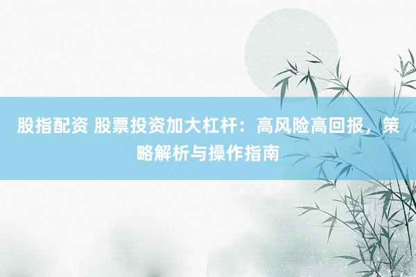 股指配资 股票投资加大杠杆：高风险高回报，策略解析与操作指南