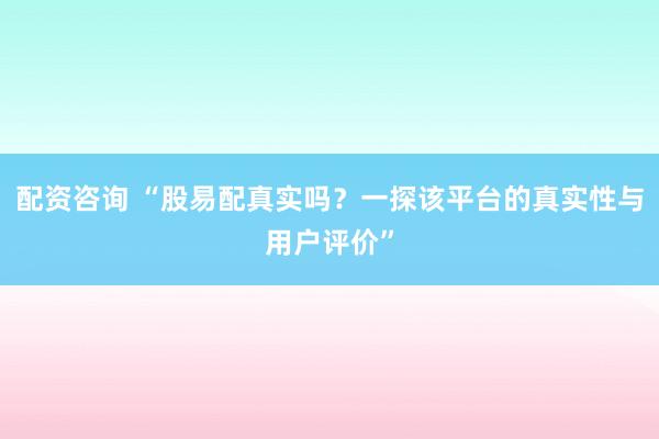 配资咨询 “股易配真实吗？一探该平台的真实性与用户评价”