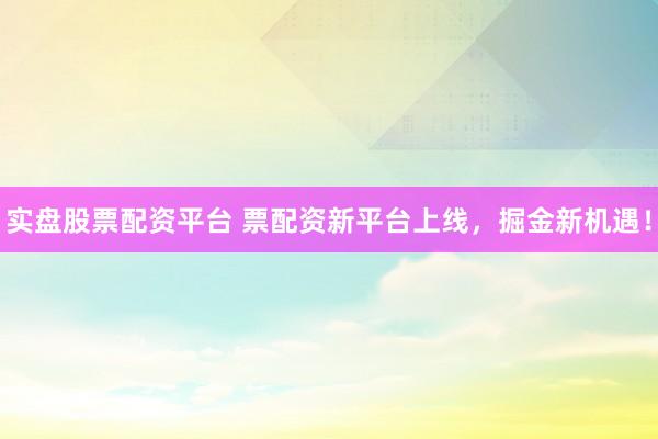 实盘股票配资平台 票配资新平台上线,掘金新机遇!