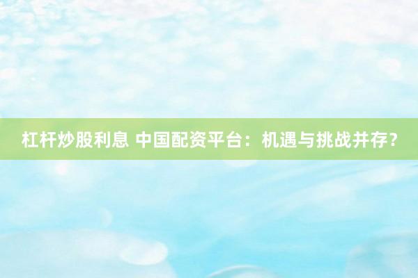 杠杆炒股利息 中国配资平台：机遇与挑战并存？