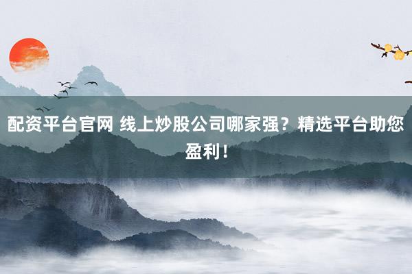 配资平台官网 线上炒股公司哪家强？精选平台助您盈利！