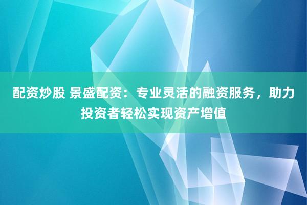 配资炒股 景盛配资:专业灵活的融资服务,助力投资者轻松实现资产增值
