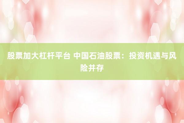 股票加大杠杆平台 中国石油股票:投资机遇与风险并存