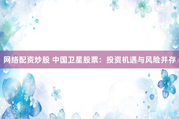 网络配资炒股 中国卫星股票：投资机遇与风险并存