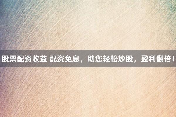 股票配资收益 配资免息，助您轻松炒股，盈利翻倍！