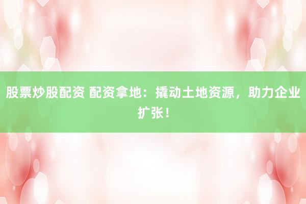 股票炒股配资 配资拿地:撬动土地资源,助力企业扩张!