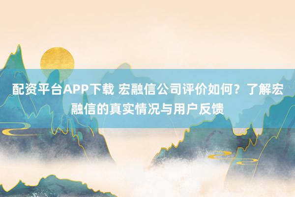 配资平台APP下载 宏融信公司评价如何?了解宏融信的真实情况与用户反馈