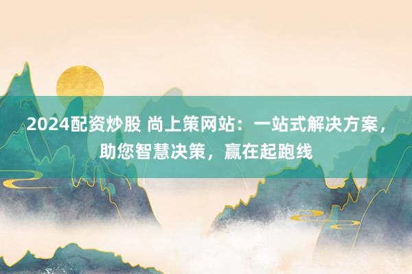 2024配资炒股 尚上策网站：一站式解决方案，助您智慧决策，赢在起跑线