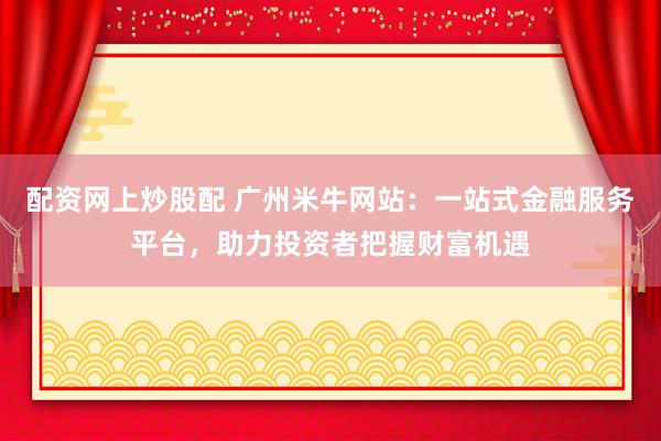 配资网上炒股配 广州米牛网站：一站式金融服务平台，助力投资者把握财富机遇