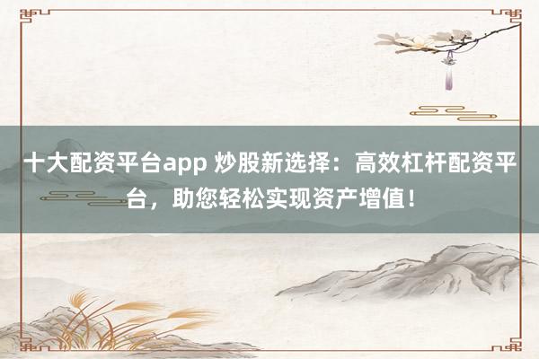 十大配资平台app 炒股新选择:高效杠杆配资平台,助您轻松实现资产增值!