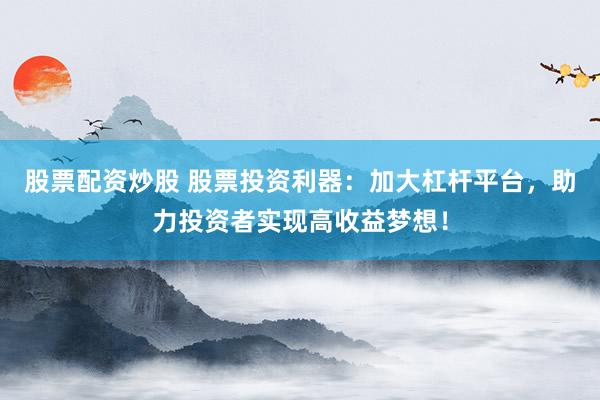 股票配资炒股 股票投资利器：加大杠杆平台，助力投资者实现高收益梦想！