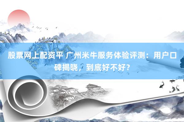 股票网上配资平 广州米牛服务体验评测：用户口碑揭晓，到底好不好？