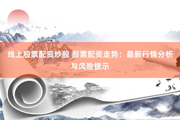 线上股票配资炒股 股票配资走势：最新行情分析与风险提示