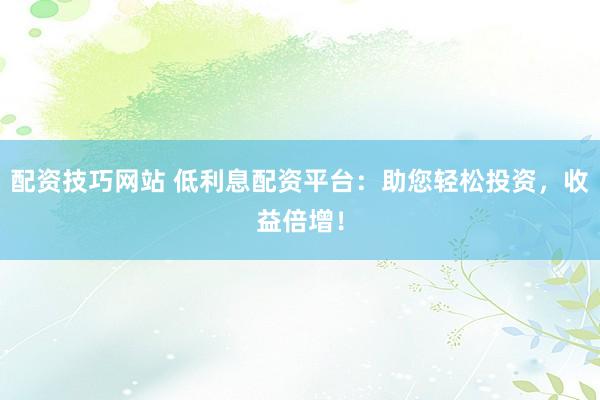 配资技巧网站 低利息配资平台：助您轻松投资，收益倍增！