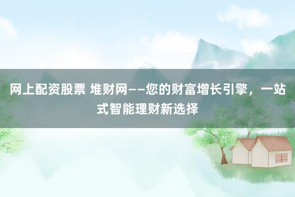 网上配资股票 堆财网——您的财富增长引擎,一站式智能理财新选择