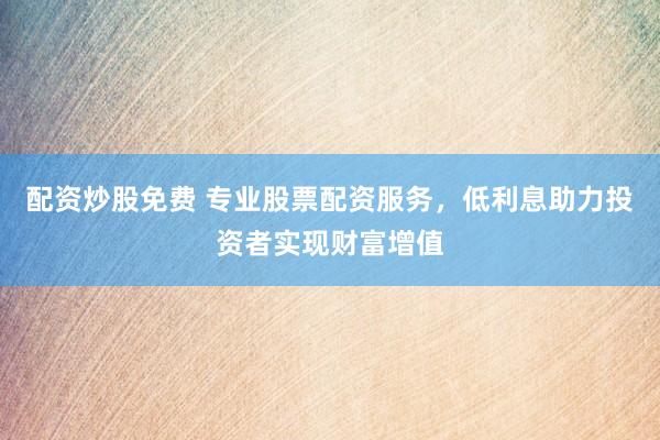 配资炒股免费 专业股票配资服务，低利息助力投资者实现财富增值