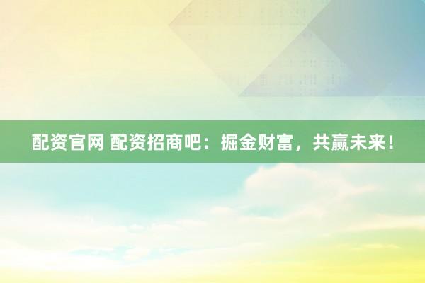 配资官网 配资招商吧：掘金财富，共赢未来！