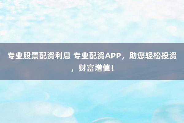 专业股票配资利息 专业配资APP,助您轻松投资,财富增值!