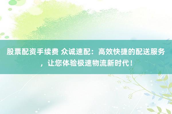 股票配资手续费 众诚速配:高效快捷的配送服务,让您体验极速物流新时代!