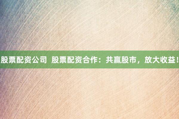 股票配资公司  股票配资合作：共赢股市，放大收益！