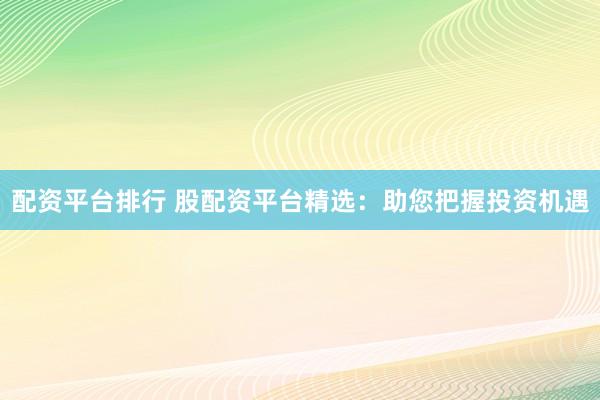 配资平台排行 股配资平台精选：助您把握投资机遇